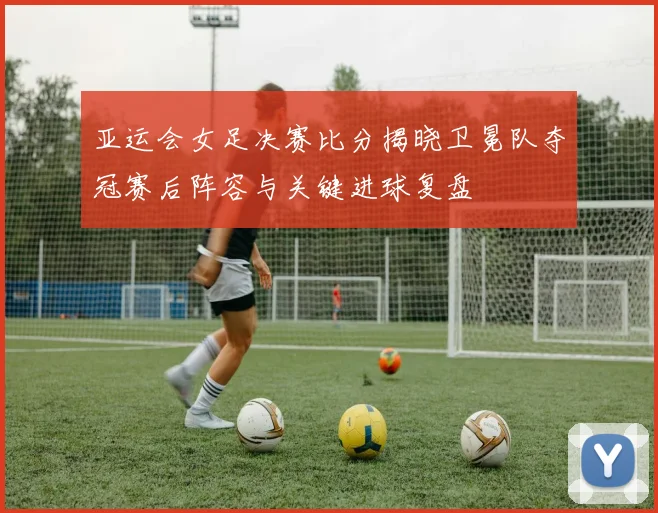 亚运会女足决赛比分揭晓卫冕队夺冠赛后阵容与关键进球复盘