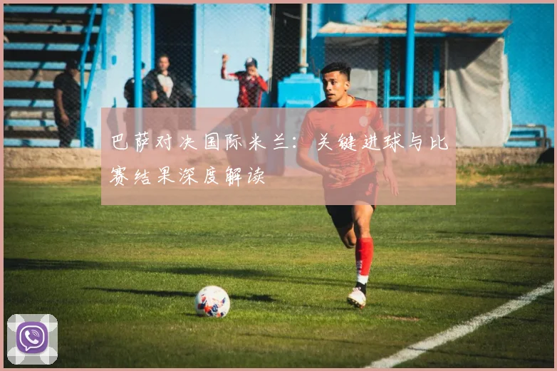 巴萨对决国际米兰：关键进球与比赛结果深度解读