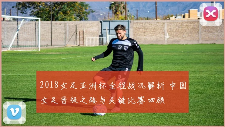 2018女足亚洲杯全程战况解析 中国女足晋级之路与关键比赛回顾