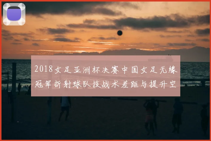 2018女足亚洲杯决赛中国女足无缘冠军折射球队技战术差距与提升空间