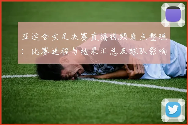 亚运会女足决赛直播视频看点整理：比赛进程与结果汇总及球队影响分析