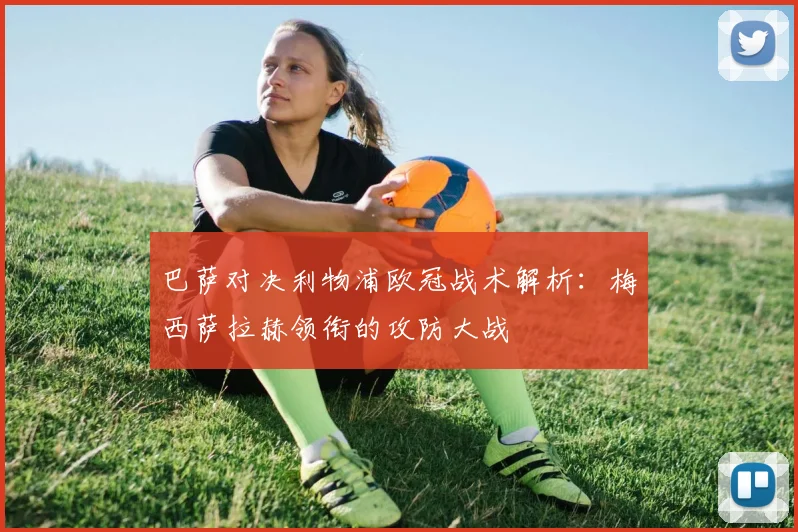 巴萨对决利物浦欧冠战术解析：梅西萨拉赫领衔的攻防大战