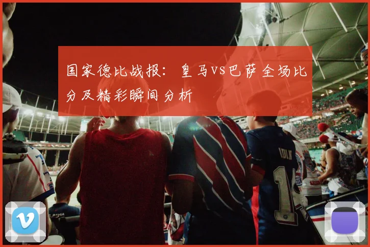 国家德比战报：皇马vs巴萨全场比分及精彩瞬间分析