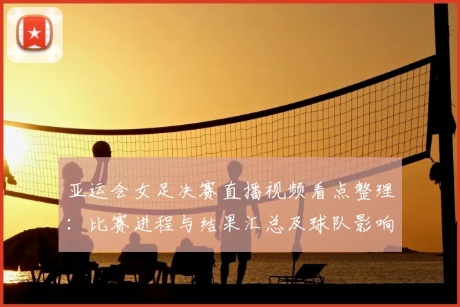 亚运会女足决赛直播视频看点整理：比赛进程与结果汇总及球队影响分析