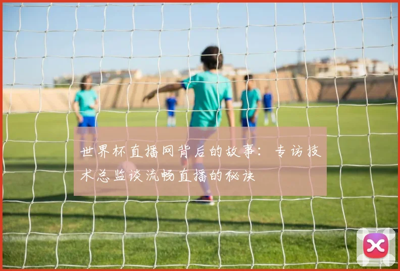 世界杯直播网背后的故事：专访技术总监谈流畅直播的秘诀