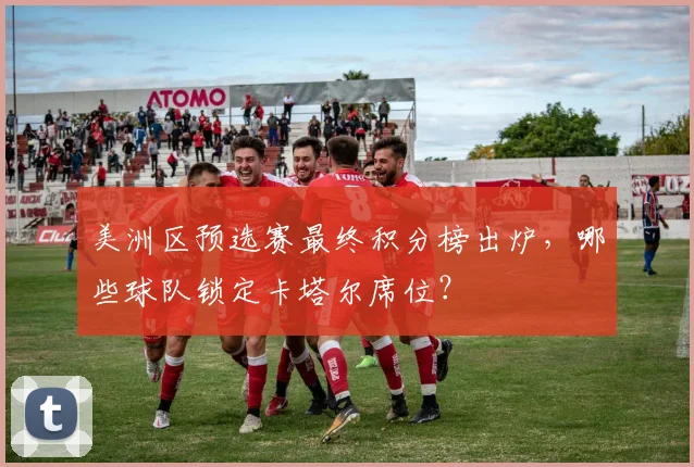 美洲区预选赛最终积分榜出炉，哪些球队锁定卡塔尔席位？