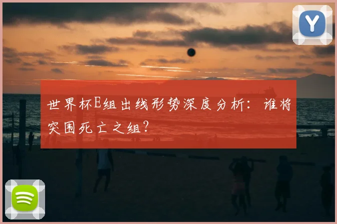 世界杯E组出线形势深度分析:谁将突围死亡之组?
