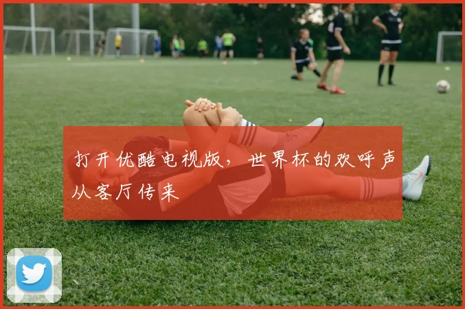打开优酷电视版，世界杯的欢呼声从客厅传来