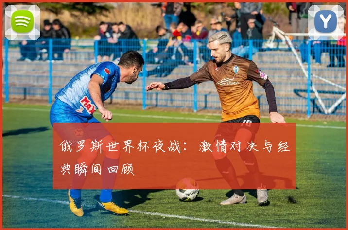 俄罗斯世界杯夜战：激情对决与经典瞬间回顾