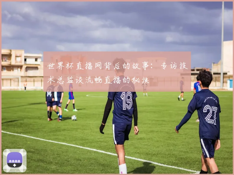 世界杯直播网背后的故事：专访技术总监谈流畅直播的秘诀