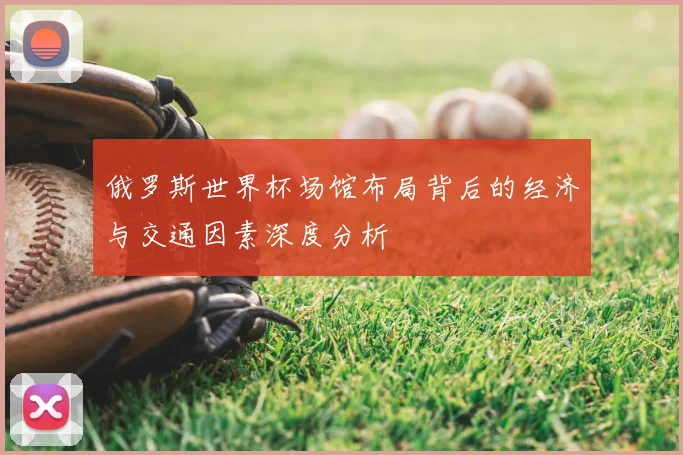 俄罗斯世界杯场馆布局背后的经济与交通因素深度分析