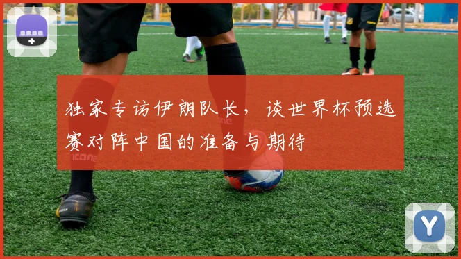 独家专访伊朗队长，谈世界杯预选赛对阵中国的准备与期待