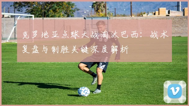 克罗地亚点球大战淘汰巴西：战术复盘与制胜关键深度解析